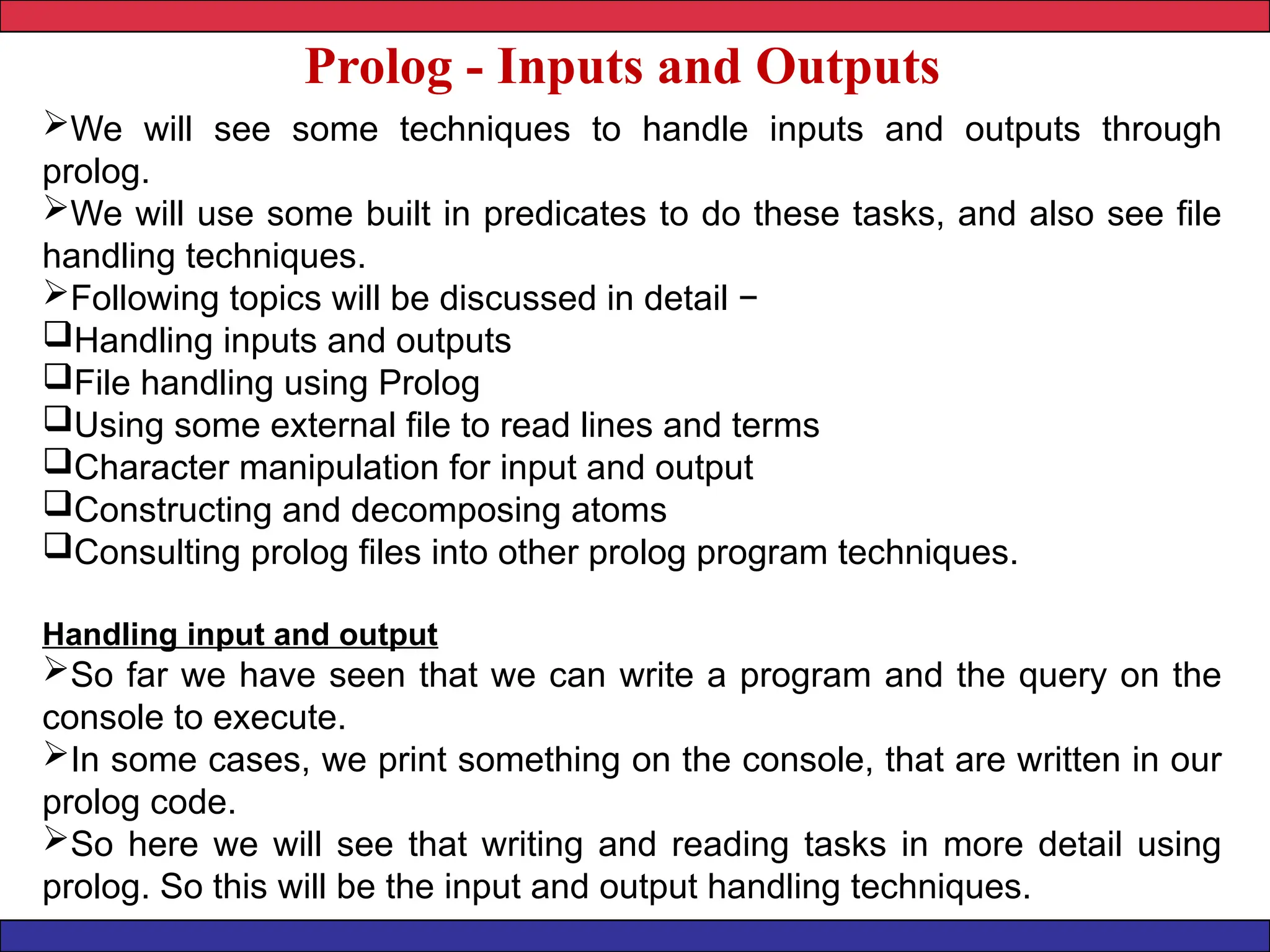 Prolog - Inputs and Outputs
We will see some techniques to handle inputs and outputs through
prolog.
We will use some built in predicates to do these tasks, and also see file
handling techniques.
Following topics will be discussed in detail −
Handling inputs and outputs
File handling using Prolog
Using some external file to read lines and terms
Character manipulation for input and output
Constructing and decomposing atoms
Consulting prolog files into other prolog program techniques.
Handling input and output
So far we have seen that we can write a program and the query on the
console to execute.
In some cases, we print something on the console, that are written in our
prolog code.
So here we will see that writing and reading tasks in more detail using
prolog. So this will be the input and output handling techniques.
 