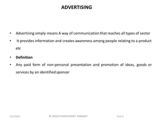 ADVERTISING
• Advertising simply means A way of communication that reaches all types of sector
• It provides information and creates awareness among people relating to a product
etc
• Definition
• Any paid form of non-personal presentation and promotion of ideas, goods or
services by an identified sponsor
BP-803ET,PHARM MARKT MANGMT Unit 3
5/5/2023
 
