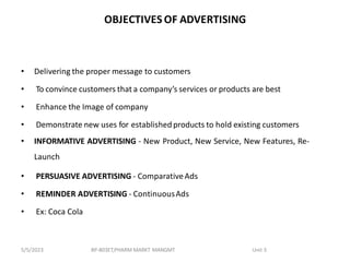 OBJECTIVES OF ADVERTISING
• Delivering the proper message to customers
• To convince customers that a company’s services or products are best
• Enhance the Image of company
• Demonstrate new uses for established products to hold existing customers
• INFORMATIVE ADVERTISING - New Product, New Service, New Features, Re-
Launch
• PERSUASIVE ADVERTISING - ComparativeAds
• REMINDER ADVERTISING - ContinuousAds
• Ex: Coca Cola
BP-803ET,PHARM MARKT MANGMT Unit 3
5/5/2023
 