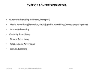 TYPE OF ADVERTISING MEDIA
• Outdoor Advertising (Billboard,Transport)
• Media Advertising (Television, Radio) Print Advertising (Newspaper, Magazine)
• Internet Advertising
• Celebrity Advertising
• Cinema Advertising
• Retailer/Local Advertising
• Brand Advertising
BP-803ET,PHARM MARKT MANGMT Unit 3
5/5/2023
 
