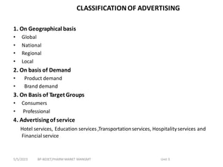 CLASSIFICATIONOF ADVERTISING
1. On Geographical basis
• Global
• National
• Regional
• Local
2. On basis of Demand
• Product demand
• Brand demand
3. On Basis of TargetGroups
• Consumers
• Professional
4. Advertisingof service
Hotel services, Education services ,Transportationservices, Hospitalityservices and
Financial service
BP-803ET,PHARM MARKT MANGMT Unit 3
5/5/2023
 