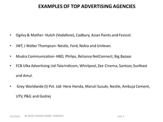 EXAMPLES OF TOP ADVERTISING AGENCIES
• Ogilvy & Mather- Hutch (Vodafone), Cadbury, Asian Paints and Fevicol.
• JWT, J Walter Thompson- Nestle, Ford, Nokia and Unilever.
• Mudra Communication-HBO, Philips, Reliance NetConnect, Big Bazaar.
• FCB Ulka Advertising Ltd-TataIndicom, Whirlpool, Zee Cinema, Santoor, Sunfeast
and Amul.
• Grey Worldwide (I) Pvt. Ltd- Hero Honda, Maruti Suzuki, Nestle, Ambuja Cement,
UTV, P&G and Godrej
BP-803ET,PHARM MARKT MANGMT Unit 3
5/5/2023
 