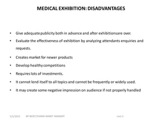 MEDICAL EXHIBITION: DISADVANTAGES
• Give adequatepublicity both in advance and after exhibitionsare over.
• Evaluate the effectiveness of exhibition by analyzing attendants enquiries and
requests.
• Creates market for newer products
• Develop healthycompetitions
• Requires lots of investments.
• It cannot lend itself to all topics and cannot be frequently or widely used.
• It may create some negative impression on audience if not properly handled
BP-803ET,PHARM MARKT MANGMT Unit 3
5/5/2023
 