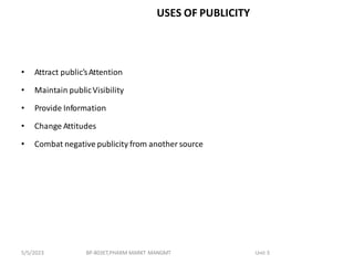 USES OF PUBLICITY
• Attract public’sAttention
• Maintain publicVisibility
• Provide Information
• Change Attitudes
• Combat negative publicity from another source
BP-803ET,PHARM MARKT MANGMT Unit 3
5/5/2023
 