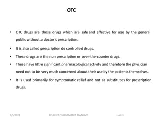 OTC
• OTC drugs are those drugs which are safe and effective for use by the general
public without a doctor’s prescription.
• It is also called prescription de controlled drugs.
• These drugs are the non prescription or over-the-counter drugs.
• These have little significant pharmacological activity and therefore the physician
need not to be very much concerned about their use by the patients themselves.
• It is used primarily for symptomatic relief and not as substitutes for prescription
drugs.
BP-803ET,PHARM MARKT MANGMT Unit 3
5/5/2023
 