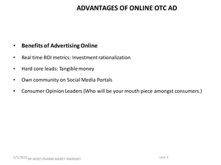ADVANTAGES OF ONLINE OTC AD
• Benefits of Advertising Online
• Real time ROI metrics: Investment rationalization
• Hard core leads: Tangiblemoney
• Own community on Social Media Portals
• Consumer Opinion Leaders (Who will be your mouth piece amongst consumers.)
BP-803ET,PHARM MARKT MANGMT Unit 3
5/5/2023
 