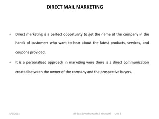 DIRECT MAIL MARKETING
• Direct marketing is a perfect opportunity to get the name of the company in the
hands of customers who want to hear about the latest products, services, and
coupons provided.
• It is a personalized approach in marketing were there is a direct communication
created between the owner of the company and the prospective buyers.
BP-803ET,PHARM MARKT MANGMT Unit 3
5/5/2023
 