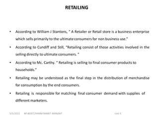 RETAILING
• According to William J Stantons, “ A Retailer or Retail store is a business enterprise
which sells primarily to the ultimateconsumers for non business use.”
• According to Cundiff and Still, “Retailing consist of those activities involved in the
selling directly to ultimate consumers. ”
• According to Mc. Carthy. “ Retailing is selling to final consumer products to
households.”
• Retailing may be understood as the final step in the distribution of merchandise
for consumption by the end consumers.
• Retailing is responsible for matching final consumer demand with supplies of
different marketers.
BP-803ET,PHARM MARKT MANGMT Unit 3
5/5/2023
 