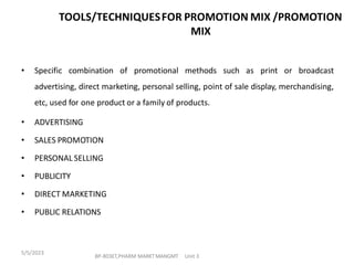 • Specific combination of promotional methods such as print or broadcast
advertising, direct marketing, personal selling, point of sale display, merchandising,
etc, used for one product or a family of products.
• ADVERTISING
• SALES PROMOTION
• PERSONAL SELLING
• PUBLICITY
• DIRECT MARKETING
• PUBLIC RELATIONS
TOOLS/TECHNIQUESFOR PROMOTION MIX /PROMOTION
MIX
BP-803ET,PHARM MARKTMANGMT Unit 3
5/5/2023
 