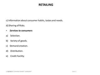 RETAILING
c) Information about consumer habits, tastesand needs.
d) Sharing of Risks.
• Services to consumers
a) Selection.
b) Variety of goods.
c) Demand creation.
d) Distribution.
e) Credit Facility.
BP-803ET,PHARM MARKT MANGMT Unit 3
5/5/2023
 