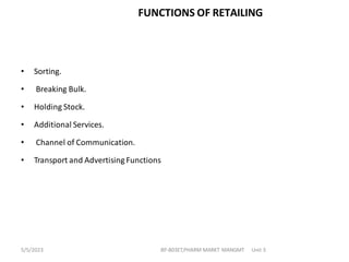 FUNCTIONS OF RETAILING
• Sorting.
• Breaking Bulk.
• Holding Stock.
• Additional Services.
• Channel of Communication.
• Transport and Advertising Functions
BP-803ET,PHARM MARKT MANGMT Unit 3
5/5/2023
 