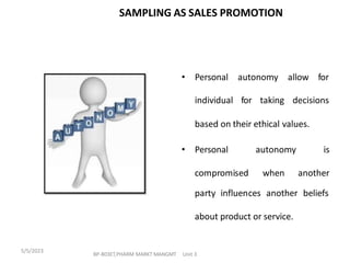 • Personal autonomy
individual for taking
allow for
decisions
based on their ethical values.
• Personal autonomy is
compromised when another
party influences another beliefs
about product or service.
SAMPLING AS SALES PROMOTION
BP-803ET,PHARM MARKT MANGMT Unit 3
5/5/2023
 