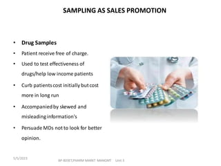 • Drug Samples
• Patient receive free of charge.
• Used to test effectiveness of
drugs/help low income patients
• Curb patientscost initially butcost
more in long run
• Accompaniedby skewed and
misleading information's
• Persuade MDs not to look for better
opinion.
SAMPLING AS SALES PROMOTION
BP-803ET,PHARM MARKT MANGMT Unit 3
5/5/2023
 