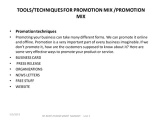 • Promotiontechniques
• Promoting your business can take many different forms. We can promote it online
and offline. Promotion is a very important part of every business imaginable. If we
don’t promote it, how are the customers supposed to know about it? Here are
some very effective ways to promote your product or service.
• BUSINESS CARD
• PRESS RELEASE
• ORGANIZATIONS
• NEWS LETTERS
• FREE STUFF
• WEBSITE
TOOLS/TECHNIQUESFOR PROMOTION MIX /PROMOTION
MIX
BP-803ET,PHARM MARKT MANGMT Unit 3
5/5/2023
 