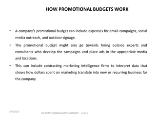 • A company’s promotional budget can include expenses for email campaigns, social
media outreach, and outdoor signage.
• The promotional budget might also go towards hiring outside experts and
consultants who develop the campaigns and place ads in the appropriate media
and locations.
• This can include contracting marketing intelligence firms to interpret data that
shows how dollars spent on marketing translate into new or recurring business for
the company.
HOW PROMOTIONAL BUDGETS WORK
BP-803ET,PHARM MARKT MANGMT Unit 3
5/5/2023
 