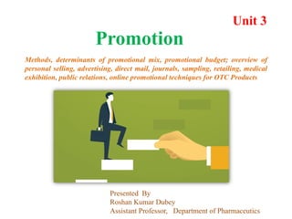 Unit 3
Promotion
Methods, determinants of promotional mix, promotional budget; overview of
personal selling, advertising, direct mail, journals, sampling, retailing, medical
exhibition, public relations, online promotional techniques for OTC Products
Presented By
Roshan Kumar Dubey
Assistant Professor, Department of Pharmaceutics
 