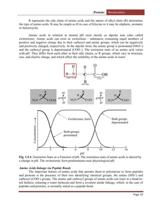 [Protein] Biochemistry
Page 10
R represents the side chain of amino acids and the nature of alkyl chain (R) determines
the type of amino acids. R may be simple as H in case of Glycine or it may be aliphatic, aromatic
or heterocyclic.
Amino acids in solution at neutral pH exist mostly as dipolar ions (also called
zwitterions). Amino acids can exist as zwitterions - substances containing equal numbers of
positive and negative charge due to their carboxyl and amine groups, which can be negatively
and positively charged, respectively. In the dipolar form, the amino group is protonated (NH3+)
and the carboxyl group is deprotonated (COO–). The ionization state of an amino acid varies
with pH. They differ from each other in their side chains, or R groups, which vary in structure,
size, and electric charge, and which affect the solubility of the amino acids in water.
Fig. 1.5.1: Ionization State as a Function of pH. The ionization state of amino acids is altered by
a change in pH. The zwitterionic form predominates near physiological pH.
Amino Acids linkage via Peptide Bonds
The important feature of amino acids that permits them to polymerize to form peptides
and proteins is the presence of their two identifying chemical groups: the amino (NH3+
) and
carboxyl (COO–
) groups. The amino and carboxyl groups of amino acids can react in a head-to-
tail fashion, releasing a water molecule and form a covalent amide linkage, which, in the case of
peptides and proteins, is normally stated as a peptide bond.
 