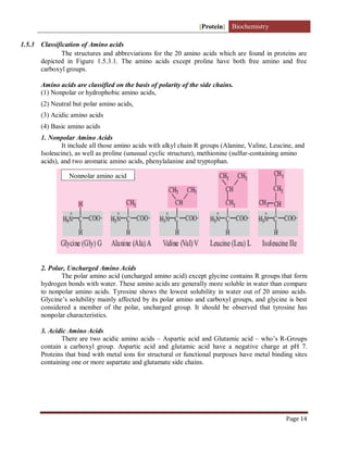 [Protein] Biochemistry
Page 14
1.5.3 Classification of Amino acids
The structures and abbreviations for the 20 amino acids which are found in proteins are
depicted in Figure 1.5.3.1. The amino acids except proline have both free amino and free
carboxyl groups.
Amino acids are classified on the basis of polarity of the side chains.
(1) Nonpolar or hydrophobic amino acids,
(2) Neutral but polar amino acids,
(3) Acidic amino acids
(4) Basic amino acids
1. Nonpolar Amino Acids
It include all those amino acids with alkyl chain R groups (Alanine, Valine, Leucine, and
Isoleucine), as well as proline (unusual cyclic structure), methionine (sulfur-containing amino
acids), and two aromatic amino acids, phenylalanine and tryptophan.
2. Polar, Uncharged Amino Acids
The polar amino acid (uncharged amino acid) except glycine contains R groups that form
hydrogen bonds with water. These amino acids are generally more soluble in water than compare
to nonpolar amino acids. Tyrosine shows the lowest solubility in water out of 20 amino acids.
Glycine’s solubility mainly affected by its polar amino and carboxyl groups, and glycine is best
considered a member of the polar, uncharged group. It should be observed that tyrosine has
nonpolar characteristics.
3. Acidic Amino Acids
There are two acidic amino acids – Aspartic acid and Glutamic acid – who’s R-Groups
contain a carboxyl group. Aspartic acid and glutamic acid have a negative charge at pH 7.
Proteins that bind with metal ions for structural or functional purposes have metal binding sites
containing one or more aspartate and glutamate side chains.
Nonpolar amino acid
 