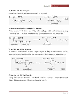 [Protein] Biochemistry
Page 18
c) Reaction with Benzaldehyde:
Amino acid reacts with Benzaldehyde and gives “Schiff’s base”.
d) Reaction with Nitrous acid (Van slyke reaction):
Amino acids react with Nitrous acid (HNO2) to liberate N2 gas and to produce the corresponding
“α-hydroxyl acid”. The amino acids Proline and Hydroxyproline do not give any reaction.
e) Reaction with Sanger’s reagent:
“1-flouro-2,4-dinitrobenzene” is called Sanger’s reagent (FDNB). In mildly alkaline solution,
sanger’s reagent reacts with α-amino acid to give Yellow colored derivative, DNB-amino acid.
f) Reaction with DANSYl Chloride:
Dansyl chloride means “Dimethyl Amino Naptha Sulphonyl Chloride”. Amino acid reacts with
Dansyl chloride reagent; and “Flourescent Dansyl derivative”.
 