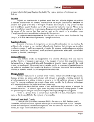 [Protein] Biochemistry
Page 2
proteins is by the biological function they fulfill. The various functions of proteins are as
follows:
Enzymes
Enzymes are also classified as proteins. More than 3000 different enzymes are recorded
in enzyme nomenclature, the standard reference book on enzyme classification. Enzymes are
catalysts that speed up the rate of biological reactions. Each enzyme is very specific in their
activity and has a specific function and involve in a particular metabolic reaction. Almost every
step in metabolism is catalyzed by an enzyme. Enzymes are scientifically classified according to
the nature of the reaction that they catalyze, such as the transfer of a phosphate group
(Phosphotransferase) or an oxidation–reduction (Oxidoreductase).
The proper names of enzymes come from the particular reaction within the class that they
catalyze, as in ATP: D-fructose-6-phosphate 1-phosphotransferase.
Regulatory Proteins
A number of proteins do not perform any chemical transformation but can regulate the
ability of other proteins to carry out their physiological functions. Such proteins are termed as
regulatory proteins. A well-known example is Insulin, this hormone regulate glucose metabolism
in animals. Insulin is a comparatively small protein and contains two polypeptide chains linked
together by disulfide cross-bridges.
Transport Proteins
These proteins involve in transportation of a specific substances from one place to
another. One type of transport is represented by the transport of oxygen from lungs to the tissues
by haemoglobin or transport of fatty acids from adipose tissue to various organs by the blood
protein (serum albumin). Membrane transport proteins involve in movement of metabolite across
the biological membrane. For examples the Transport Proteins are responsible for the absorption
of essential nutrients into the cell, such as glucose or amino acids.
Storage Proteins
Proteins which provide a reservoir of an essential nutrient are called storage proteins.
Because proteins are amino acid polymers and nitrogen is generally a limiting nutrient for
growth, organisms have utilized proteins as a source to provide sufficient nitrogen in times of
need. For example, ovalbumin, the protein of egg white, provides the developing bird embryo
with a source of nitrogen during its isolation within the egg.
Casein is the most abundant protein of milk and thus the major source of nitrogen for
mammalian infants. The seeds of higher plants frequently contain 60% storage protein to make
the germinating seed nitrogen-sufficient during this critical period of plant development.
Ferritin is a protein found in animal tissues that binds with iron, retaining this essential
metal so that it is available for the synthesis of hemoglobin.
Contractile and Motile Proteins
Certain proteins give cells with unique abilities for movement. Cell division, muscle
contraction, and cell movement represent some ways in which cells perform motion. Examples
include actin and myosin, the filamentous proteins form the contractile mechanism of cells, and
tubulin, the major component of microtubules.
 