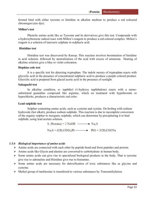 [Protein] Biochemistry
Page 22
formed bind with either tyrosine or histidine in alkaline medium to produce a red coloured
chromogen (azo dye).
Millon's test
Phenolic amino acids like as Tyrosine and its derivatives give this test. Compounds with
a hydroxybenzene radical react with Millon’s reagent to produce a red colored complex. Millon’s
reagent is a solution of mercuric sulphate in sulphuric acid.
Histidine test
Histidine test was discovered by Knoop. This reaction involves bromination of histidine
in acid solution, followed by neutralization of the acid with excess of ammonia. Heating of
alkaline solution give a blue or violet coloration.
Hopkins cole test
It is a specific test for detecting tryptophan. The indole moiety of tryptophan reacts with
glyoxilic acid in the presence of concentrated sulphuric acid to produce a purple colored product.
Glyoxilic acid is prepared from glacial acetic acid in the presence of sunlight.
Sakaguchi test
In alkaline condition, α- naphthol (1-hydroxy naphthalene) reacts with a mono-
substituted guanidine compound like arginine, which on treatment with hypobromite or
hypochlorite, produces a characteristic red color.
Lead sulphide test
Sulphur containing amino acids, such as cysteine and cystine. On boiling with sodium
hydroxide (hot alkali), produce sodium sulphide. This reaction is due to incomplete conversion
of the organic sulphur to inorganic sulphide, which can determine by precipitating it to lead
sulphide, using lead acetate solution.
1.5.6 Biological importance of amino acids
 Amino acids are connected with each other by peptide bond and form peptides and protein.
 Amino acids like Glycin and alanine are converted to carbohydrate in human body.
 Some amino acids can give rise to specialized biological products in the body. That is tyrosine
give rise to adrenaline and Histidine give rise to histamine.
 Some amino acids are necessary for detoxification of toxic substances like as glycine and
cysteine.
 Methyl group of methionine is transferred to various substances by Transmethylation.
 