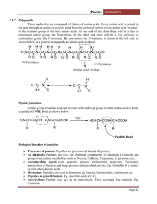 [Protein] Biochemistry
Page 23
1.5.7 Polypeptide
These molecules are composed of chains of amino acids. Every amino acid is joined to
the next through an amide or peptide bond from the carbonyl carbon of one amino acid “residue”
to the α-amino group of the next amino acids. At one end of the chain there will be a free or
protonated amino group: the N-terminus. At the other end there will be a free carboxyl or
carboxylate group: the C-terminus. By convention the N-terminus is drawn at the left end, as
shown below in a generic hexapeptide (6 amino acid residues).
+
H3N-C-C-N-C-C-N-C-C-N-C-C-N-C-C-N-C-C-N-C-C-O-
O
R
H H
O
H
R
H
R
H
O
H
R R R R
O O
H
H
O
H
O
N-Terminus
C-Terminus
Amino acid residue
C C N:
H
C
:O:
C C
C
H
:O:
N
. .
Peptide formation:
Amino group of amino acid can be react with carboxyl group of other amino acid to form
a peptide (CONH) bond as shown below
H2N-CH-CO-OH
R
H NH-CH-COOH
R
-H2O
H2N-CH-CONH-CH-COOH
R R
Peptide Bond
Biological function of peptides
 Precursor of protein: Peptides are precursor of almost all protein.
 As alkaloids: Peptides are also the chemical constituents of alkaloids (Alkaloids are
group of secondary metabolites such as Nicotin, Caffeine, Terpentine, Ergotamine etc).
 Antimicrobial agent: some peptides possess antibacterial properties. Secondary
metabolites of bacteria and fungi possess antimicrobial activity. Eg. Penicillin G ( valine-
cystein-phenylacetic acid)
 Hormones: Peptides also acts as hormones eg. Insulin, Somatostatin, vasopressin etc
 Peptides as growth factors. Eg. Ascorbic acid (Vit. C)
 Anti-oxidant: Peptide also act as an antioxidant. They scavenge free radicals. Eg.
Carnosine
 