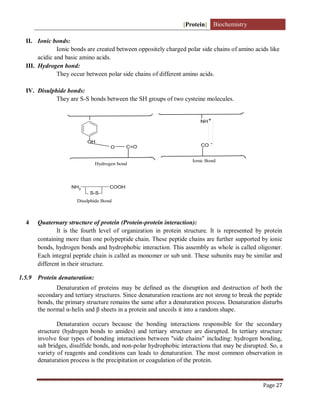 [Protein] Biochemistry
Page 27
II. Ionic bonds:
Ionic bonds are created between oppositely charged polar side chains of amino acids like
acidic and basic amino acids.
III. Hydrogen bond:
They occur between polar side chains of different amino acids.
IV. Disulphide bonds:
They are S-S bonds between the SH groups of two cysteine molecules.
OH
C=O
O
Hydrogen bond
CO
Ionic Bond
NH+
-
NH2 COOH
S-S
Disulphide Bond
4 Quaternary structure of protein (Protein-protein interaction):
It is the fourth level of organization in protein structure. It is represented by protein
containing more than one polypeptide chain. These peptide chains are further supported by ionic
bonds, hydrogen bonds and hydrophobic interaction. This assembly as whole is called oligomer.
Each integral peptide chain is called as monomer or sub unit. These subunits may be similar and
different in their structure.
1.5.9 Protein denaturation:
Denaturation of proteins may be defined as the disruption and destruction of both the
secondary and tertiary structures. Since denaturation reactions are not strong to break the peptide
bonds, the primary structure remains the same after a denaturation process. Denaturation disturbs
the normal α-helix and β sheets in a protein and uncoils it into a random shape.
Denaturation occurs because the bonding interactions responsible for the secondary
structure (hydrogen bonds to amides) and tertiary structure are disrupted. In tertiary structure
involve four types of bonding interactions between "side chains" including: hydrogen bonding,
salt bridges, disulfide bonds, and non-polar hydrophobic interactions that may be disrupted. So, a
variety of reagents and conditions can leads to denaturation. The most common observation in
denaturation process is the precipitation or coagulation of the protein.
 