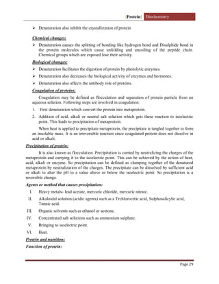 [Protein] Biochemistry
Page 29
 Denaturation also inhibit the crystallization of protein
Chemical changes:
 Denaturation causes the splitting of bonding like hydrogen bond and Disulphide bond in
the protein molecules which cause unfolding and uncoiling of the peptide chain.
Chemical groups which are exposed lose their activity.
Biological changes:
 Denaturation facilitates the digestion of protein by photolytic enzymes.
 Denaturation also decreases the biological activity of enzymes and hormones.
 Denaturation also affects the antibody role of proteins.
Coagulation of proteins:
Coagulation may be defined as flocculation and separation of protein particle from an
aqueous solution. Following steps are involved in coagulation:
1. First denaturation which convert the protein into metaprotein.
2. Addition of acid, alkali or neutral salt solution which gets these reaction to isoelectric
point. This leads to precipitation of metaprotein.
When heat is applied to precipitate metaprotein, the precipitate is tangled together to form
an insoluble mass. It is an irreversible reaction since coagulated protein does not dissolve in
acid or alkali.
Precipitation of protein:
It is also known as flocculation. Precipitation is carried by neutralizing the charges of the
metaprotein and carrying it to the isoelectric point. This can be achieved by the action of heat,
acid, alkali or enzyme. So precipitation can be defined as clumping together of the denatured
metaprotein by neutralization of the charges. The precipitate can be dissolved by sufficient acid
or alkali to alter the pH to a value above or below the isoelectric point. So precipitation is a
reversible change.
Agents or method that causes precipitation:
I. Heavy metals- lead acetate, mercuric chloride, mercuric nitrate.
II. Alkaloidal solution (acidic agents) such as a Trchlorocetic acid, Sulphosalicylic acid,
Tannic acid.
III. Organic solvents such as ethanol or acetone.
IV. Concentrated salt solutions such as ammonium sulphate.
V. Bringing to isoelectric point.
VI. Heat.
Protein and nutrition:
Function of protein:
 