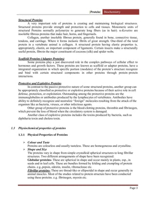 [Protein] Biochemistry
Page 3
Structural Proteins
A very important role of proteins is creating and maintaining biological structures.
Structural proteins provide strength and protection to cells and tissues. Monomeric units of
structural Proteins normally polymerize to generate long fibers (as in hair). α-Keratins are
insoluble fibrous proteins that make hair, horns, and fingernails.
Collagen, another insoluble fibrous protein, generally found in bone, connective tissue,
tendons, and cartilage. Where it forms inelastic fibrils of great strength. One-third of the total
protein in a vertebrate animal is collagen. A structural protein having elastic properties is,
appropriately, elastin, an important component of ligaments. Certain insects make a structurally
useful protein, fibroin the major constituent of cocoons (silk) and spider webs.
Scaffold Proteins (Adapter Proteins)
Some proteins play a just discovered role in the complex pathways of cellular effect to
hormones and growth factors. These proteins are known as scaffold or adapter proteins, have a
integrated organization in which specific portion (modules) of the protein’s structure recognize
and bind with certain structural components in other proteins through protein–protein
interactions.
Protective and Exploitive Proteins
In contrast to the passive protective nature of some structural proteins, another group can
be appropriately classified as protective or exploitive proteins because of their active role in cell
defense, protection, or exploitation. Outstanding among the protective proteins are the
immunoglobulins or antibodies produced by the lymphocytes of vertebrates. Antibodies have
ability to definitely recognize and neutralize “foreign” molecules resulting from the attack of the
organism like as bacteria, viruses, or other infectious agents.
Other group of protective proteins is the blood-clotting proteins, thrombin and fibrinogen,
which prevent the loss of blood when the circulatory system is damaged.
Another class of exploitive proteins includes the toxins produced by bacteria, such as
diphtheria toxin and cholera toxin.
1.3 Physiochemical properties of proteins
1.3.1 Physical Properties of Proteins
 Colour and Taste
Proteins are colourless and usually tasteless. These are homogeneous and crystalline.
 Shape and Size
The proteins vary in shape from simple crystalloid spherical structures to long fibrillar
structures. Two different arrangements of shape have been recognized:
Globular proteins- These are spherical in shape and occur mainly in plants, esp., in
seeds and in leaf cells. These are bundles formed by folding and crumpling of protein
chains. e.g.,pepsin, edestin, insulin, ribonuclease etc.
Fibrillar proteins- These are thread-like or ellipsoidal in shape and occur generally in
animal muscles. Most of the studies related to protein structure have been conducted
using these proteins. e.g. fibrinogen, myosin etc.
 