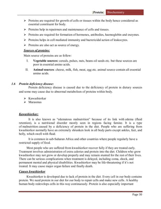 [Protein] Biochemistry
Page 30
 Proteins are required for growth of cells or tissues within the body hence considered as
essential constituent for body.
 Proteins help in repairmen and maintenance of cells and tissues.
 Proteins are required for formation of hormones, antibodies, haemoglobin and enzymes.
 Proteins helps in cell mediated immunity and bactericidal action of leukocytes.
 Proteins are also act as source of energy.
Sources of proteins:
Main source of proteins are as follow:
I. Vegetable sources: cereals, pulses, nuts, beans oil seeds etc. but these sources are
poor in essential amino acids.
II. Animal sources: cheese, milk, fish, meat, egg etc. animal source contain all essential
amino acids.
1.6 Protein deficiency disease:
Protein deficiency disease is caused due to the deficiency of protein in dietary sources
and some may cause due to abnormal metabolism of proteins within body.
 Kawashiorkar
 Marasmus
Kawashiorkar:
It is also known as “edematous malnutrition” because of its link with edema (fluid
retention), is a nutritional disorder mostly seen in regions facing famine. It is a type
of malnutrition caused by a deficiency of protein in the diet. People who are suffering from
kwashiorkor normally have an extremely shrunken look in all body parts except ankles, feet, and
belly, which swell with fluid.
It is common in sub-Saharan Africa and other countries where people regularly have a
restricted supply of food.
Most people who are suffered from kwashiorkor recover fully if they are treated early.
Treatment involves administration of extra calories and protein into the diet. Children who grow
kwashiorkor may not grow or develop properly and may remain stunted for the rest of their lives.
There can be serious complications when treatment is delayed, including coma, shock, and
permanent mental and physical disabilities. Kwashiorkor may be life-threatening if it’s not
treated. It may cause major organ failure and finally death.
Causes kwashiorkor
Kwashiorkor is developed due to lack of protein in the diet. Every cell in our body contains
protein. We need protein in our diet for our body to repair cells and make new cells. A healthy
human body redevelops cells in this way continuously. Protein is also especially important
 