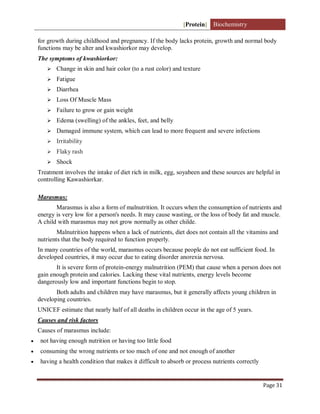 [Protein] Biochemistry
Page 31
for growth during childhood and pregnancy. If the body lacks protein, growth and normal body
functions may be alter and kwashiorkor may develop.
The symptoms of kwashiorkor:
 Change in skin and hair color (to a rust color) and texture
 Fatigue
 Diarrhea
 Loss Of Muscle Mass
 Failure to grow or gain weight
 Edema (swelling) of the ankles, feet, and belly
 Damaged immune system, which can lead to more frequent and severe infections
 Irritability
 Flaky rash
 Shock
Treatment involves the intake of diet rich in milk, egg, soyabeen and these sources are helpful in
controlling Kawashiorkar.
Marasmus:
Marasmus is also a form of malnutrition. It occurs when the consumption of nutrients and
energy is very low for a person's needs. It may cause wasting, or the loss of body fat and muscle.
A child with marasmus may not grow normally as other childe.
Malnutrition happens when a lack of nutrients, diet does not contain all the vitamins and
nutrients that the body required to function properly.
In many countries of the world, marasmus occurs because people do not eat sufficient food. In
developed countries, it may occur due to eating disorder anorexia nervosa.
It is severe form of protein-energy malnutrition (PEM) that cause when a person does not
gain enough protein and calories. Lacking these vital nutrients, energy levels become
dangerously low and important functions begin to stop.
Both adults and children may have marasmus, but it generally affects young children in
developing countries.
UNICEF estimate that nearly half of all deaths in children occur in the age of 5 years.
Causes and risk factors
Causes of marasmus include:
 not having enough nutrition or having too little food
 consuming the wrong nutrients or too much of one and not enough of another
 having a health condition that makes it difficult to absorb or process nutrients correctly
 
