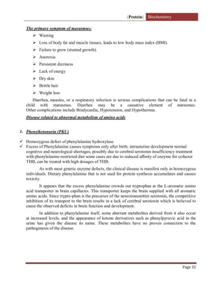 [Protein] Biochemistry
Page 32
The primary symptom of marasmus:
 Wasting
 Loss of body fat and muscle tissues, leads to low body mass index (BMI).
 Failure to grow (stunted growth).
 Anorexia
 Persistent dizziness
 Lack of energy
 Dry skin
 Brittle hair
 Weight loss
Diarrhea, measles, or a respiratory infection is serious complications that can be fatal in a
child with marasmus. Diarrhea may be a causative element of marasmus.
Other complications include Bradycardia, Hypotension, and Hypothermia.
Disease related to abnormal metabolism of amino acids
1. Phenylketonuria (PKU)
 Homozygous defect of phenylalanine hydroxylase
 Excess of Phenylalanine causes symptoms only after birth; intrauterine development normal
cognitive and neurological shortages, possibly due to cerebral serotonin insufficiency treatment
with phenylalanine-restricted diet some cases are due to reduced aﬃnity of enzyme for cofactor
THB, can be treated with high dosages of THB.
As with most genetic enzyme defects, the clinical disease is manifest only in homozygous
individuals. Dietary phenylalanine that is not used for protein synthesis accumulates and causes
toxicity.
It appears that the excess phenylalanine crowds out tryptophan at the L-aromatic amino
acid transporter in brain capillaries. This transporter keeps the brain supplied with all aromatic
amino acids. Since trypto-phan is the precursor of the neurotransmitter serotonin, the competitive
inhibition of its transport to the brain results in a lack of cerebral serotonin which is believed to
cause the observed deficits in brain function and development.
In addition to phenylalanine itself, some aberrant metabolites derived from it also occur
at increased levels, and the appearance of ketone derivatives such as phenylpyruvic acid in the
urine has given the disease its name. These metabolites have no proven connection to the
pathogenesis of the disease.
 
