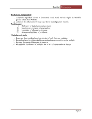[Protein] Biochemistry
Page 34
Biochemical manifestation:
1. Alkeptons deposition occurs in connective tissue, bone, various organs & therefore
patient suffers from Arthritis.
2. Albinism: it is a born error. It may occur due to lack of pigment melanin.
Possible cause
I. Deficiency or lack of enzyme tyrosinase.
II. Impairment of melanin polymerization.
III. Limitation of substrate i.e. tyrosine.
IV. Absence or inhibition of tyrosinase.
Clinical manifestation
1. Important function of melanin is protection of body from sun radiation.
2. Lack of melanin in Albinose (white person) makes them sensitive to the sunlight.
3. Increase the susceptibility to the skin cancer
4. Photophobia (intolerance of sunlight) due to lack of pigmentation to the eye.
 