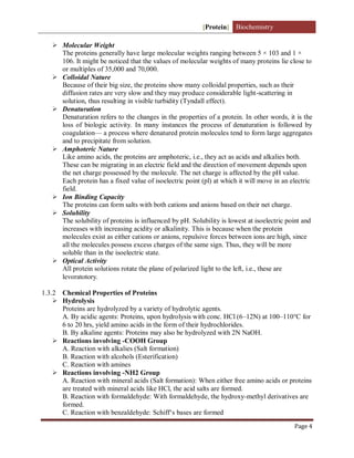 [Protein] Biochemistry
Page 4
 Molecular Weight
The proteins generally have large molecular weights ranging between 5 × 103 and 1 ×
106. It might be noticed that the values of molecular weights of many proteins lie close to
or multiples of 35,000 and 70,000.
 Colloidal Nature
Because of their big size, the proteins show many colloidal properties, such as their
diffusion rates are very slow and they may produce considerable light-scattering in
solution, thus resulting in visible turbidity (Tyndall effect).
 Denaturation
Denaturation refers to the changes in the properties of a protein. In other words, it is the
loss of biologic activity. In many instances the process of denaturation is followed by
coagulation— a process where denatured protein molecules tend to form large aggregates
and to precipitate from solution.
 Amphoteric Nature
Like amino acids, the proteins are amphoteric, i.e., they act as acids and alkalies both.
These can be migrating in an electric field and the direction of movement depends upon
the net charge possessed by the molecule. The net charge is affected by the pH value.
Each protein has a fixed value of isoelectric point (pl) at which it will move in an electric
field.
 Ion Binding Capacity
The proteins can form salts with both cations and anions based on their net charge.
 Solubility
The solubility of proteins is influenced by pH. Solubility is lowest at isoelectric point and
increases with increasing acidity or alkalinity. This is because when the protein
molecules exist as either cations or anions, repulsive forces between ions are high, since
all the molecules possess excess charges of the same sign. Thus, they will be more
soluble than in the isoelectric state.
 Optical Activity
All protein solutions rotate the plane of polarized light to the left, i.e., these are
levoratotory.
1.3.2 Chemical Properties of Proteins
 Hydrolysis
Proteins are hydrolyzed by a variety of hydrolytic agents.
A. By acidic agents: Proteins, upon hydrolysis with conc. HCl (6–12N) at 100–110°C for
6 to 20 hrs, yield amino acids in the form of their hydrochlorides.
B. By alkaline agents: Proteins may also be hydrolyzed with 2N NaOH.
 Reactions involving -COOH Group
A. Reaction with alkalies (Salt formation)
B. Reaction with alcohols (Esterification)
C. Reaction with amines
 Reactions involving -NH2 Group
A. Reaction with mineral acids (Salt formation): When either free amino acids or proteins
are treated with mineral acids like HCl, the acid salts are formed.
B. Reaction with formaldehyde: With formaldehyde, the hydroxy-methyl derivatives are
formed.
C. Reaction with benzaldehyde: Schiff‘s bases are formed
 