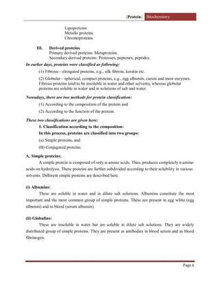 [Protein] Biochemistry
Page 6
Lipoproteins
Metallo proteins
Chromoproteins
III. Derived proteins
Primary derived proteins: Metaproteins.
Secondary derived proteins: Proteoses, peptones, peptides.
In earlier days, proteins were classified as following:
(1) Fibrous—elongated proteins, e.g., silk fibroin, keratin etc.
(2) Globular—spherical, compact proteins, e.g., egg albumin, caesin and most enzymes.
Fibrous proteins tend to be insoluble in water and other solvents, whereas globular
proteins are soluble in water and in solutions of salt and water.
Nowadays, there are two methods for protein classification:
(1) According to the composition of the protein and
(2) According to the function of the protein.
These two classifications are given here:
1. Classification according to the composition:
In this process, proteins are classified into two groups:
(a) Simple proteins, and
(B) Conjugated proteins.
A. Simple proteins:
A simple protein is composed of only α-amino acids. Thus, produces completely α-amino
acids on hydrolysis. These proteins are further subdivided according to their solubility in various
solvents. Different simple proteins are described here.
(i) Albumins:
These are soluble in water and in dilute salt solutions. Albumins constitute the most
important and the most common group of simple proteins. These are present in egg white (egg
albumin) and in blood (serum albumin).
(ii) Globulins:
These are insoluble in water but are soluble in dilute salt solutions. They are widely
distributed group of simple proteins. They are present as antibodies in blood serum and as blood
fibrinogen.
 