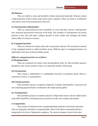 [Protein] Biochemistry
Page 7
(iii) Histones:
They are soluble in water and insoluble in dilute ammonium hydroxide. Histones contain
a high proportion of basic amino acids (lysine and/or arginine). These are found in combination
with nucleic acids in the nucleoprotein of the cell.
(iv) Scleroproteins (albuminoids):
These are characterized by their insolubility in water and other solvents. Scleroproteins
have structural and protective functions in the body. The examples of scleroproteins are keratin
(present in hair, skin and nails), collagen (present in bone, tendon and cartilage) and elastin
(elastic fibers of connective tissues).
B. Conjugated proteins:
These are formed of α-amino acids and a non-protein material. The non-protein material
of the conjugated protein is called prosthetic group. Different types of conjugated proteins are
subdivided on the basis of their prosthetic group.
Different conjugated proteins are as follows:
(i) Phosphoproteins:
These are composed of α-amino acids and phosphoric acids. So, their prosthetic group is
phosphoric acid. Caesin, present in milk, is an important member of this group.
(ii) Glycoproteins:
They contain a carbohydrate or a carbohydrate derivative as prosthetic group. Mucin, a
constituent of saliva, is a glycoprotein.
(iii) Chromo-proteins:
Their prosthetic group is a pigment compound. Example: Haemoglobin. It possesses the
iron-containing pigment haeme coordinated to the simple protein globin.
(iv) Necleoproteins:
Here prosthetic groups are complex polymers of high molar masses and are called nucleic
acids (DNA and RNA). Nucleoproteins are present in all the cells of plants and animals.
(v) Lipoproteins:
They consist of cholesterol esters and phospholipids attached to the protein molecules.
They are frequently classified as compound lipids. Most of the lipid in mammalian blood is
transported in the form of lipoprotein complexes. The electron transport system in the mito-
 