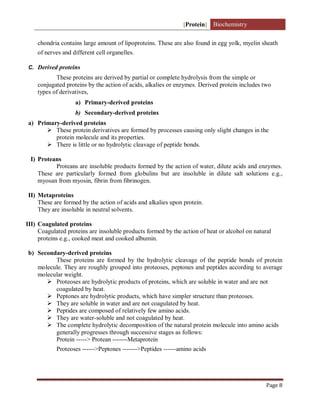 [Protein] Biochemistry
Page 8
chondria contains large amount of lipoproteins. These are also found in egg yolk, myelin sheath
of nerves and different cell organelles.
C. Derived proteins
These proteins are derived by partial or complete hydrolysis from the simple or
conjugated proteins by the action of acids, alkalies or enzymes. Derived protein includes two
types of derivatives,
a) Primary-derived proteins
b) Secondary-derived proteins
a) Primary-derived proteins
 These protein derivatives are formed by processes causing only slight changes in the
protein molecule and its properties.
 There is little or no hydrolytic cleavage of peptide bonds.
I) Proteans
Proteans are insoluble products formed by the action of water, dilute acids and enzymes.
These are particularly formed from globulins but are insoluble in dilute salt solutions e.g.,
myosan from myosin, fibrin from fibrinogen.
II) Metaproteins
These are formed by the action of acids and alkalies upon protein.
They are insoluble in neutral solvents.
III) Coagulated proteins
Coagulated proteins are insoluble products formed by the action of heat or alcohol on natural
proteins e.g., cooked meat and cooked albumin.
b) Secondary-derived proteins
These proteins are formed by the hydrolytic cleavage of the peptide bonds of protein
molecule. They are roughly grouped into proteoses, peptones and peptides according to average
molecular weight.
 Proteoses are hydrolytic products of proteins, which are soluble in water and are not
coagulated by heat.
 Peptones are hydrolytic products, which have simpler structure than proteoses.
 They are soluble in water and are not coagulated by heat.
 Peptides are composed of relatively few amino acids.
 They are water-soluble and not coagulated by heat.
 The complete hydrolytic decomposition of the natural protein molecule into amino acids
generally progresses through successive stages as follows:
Protein -----> Protean -------Metaprotein
Proteoses ------>Peptones ------->Peptides ------amino acids
 