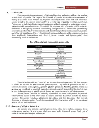 [Protein] Biochemistry
Page 9
1.5 Amino Acids
Proteins are the important agents of biological function, and amino acids are the smallest
structural unit of proteins. The range of the thousands of proteins occurred in nature composed of
mainly by 20 amino acids. Proteins are polymeric structure of amino acids, with each amino acid
residue joined to its adjacent amino acid by a specific type of peptide bond (covalent bond).
Proteins can be hydrolyzed to their constituent amino acid and produce free amino acids. About
300 amino acids naturally occurred, 20 establish the monomer units of proteins. All 20 amino are
considered as biologically essential. Human body can synthesize 12 amino acids (nutritionally
nonessential) out of the 20 common amino acids from the amphibolic intermediates of glycolysis
and of the citric acid cycle. Out of 12 nutritionally nonessential amino acids, nine are synthesized
from amphibolic intermediates and three (cysteine, tyrosine and hydroxylysine) from
nutritionally essential amino acids.
List of Essential and Nonessential Amino acids
Essential Nonessential
Histidine Alanine
Isoleucine Arginine
Leucine Aspartic acid
Lysine Cysteine
Methionine Glutamic acid
Phenylalanine Glutamine
Threonine Glycine
Tryptophan Proline
Valine Serine
Tyrosine
Asparagine
Selenocysteine
Pyrrolysine
Essential amino acids are "essential" not because they are important to life than compare
to others, but because the body does not synthesize them. They must be present in the diet. In
addition, the amino acids arginine, cysteine, glycine, glutamine, histidine, proline, serine and
tyrosine are considered as essential, means they are not generally required in the diet, but must
be provided exogenously to specific people that do not synthesize them in sufficient amounts.
Selenocysteine, whereas not normally considered an amino acid present in proteins,
selenocysteine occurs at the active sites of several enzymes. Examples include the human
enzymes thioredoxin reductase, glutathione peroxidase, and the deiodinase that converts
thyroxine to triiodothyronine. Pyrrolysine considered “the 22nd amino acid”, is not mentioned
here as it is not used by humans.
1.5.1 Structure of a Typical Amino Acid
An α-amino acid contain a central carbon atom, called the αcarbon, connected to an
amino group, a carboxylic acid group, a hydrogen atom, and a distinct -R group. Such type of
amino acids is termed as alpha amino acids.
 