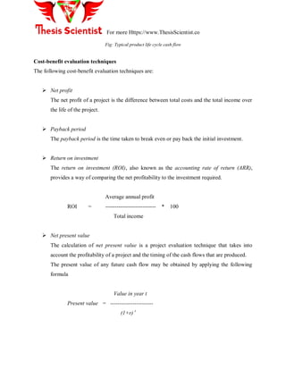 For more Https://www.ThesisScientist.co
Fig: Typical product life cycle cash flow
Cost-benefit evaluation techniques
The following cost-benefit evaluation techniques are:
 Net profit
The net profit of a project is the difference between total costs and the total income over
the life of the project.
 Payback period
The payback period is the time taken to break even or pay back the initial investment.
 Return on investment
The return on investment (ROI), also known as the accounting rate of return (ARR),
provides a way of comparing the net profitability to the investment required.
Average annual profit
ROI = --------------------------- * 100
Total income
 Net present value
The calculation of net present value is a project evaluation technique that takes into
account the profitability of a project and the timing of the cash flows that are produced.
The present value of any future cash flow may be obtained by applying the following
formula
Value in year t
Present value = -----------------------
(1+r) t
 