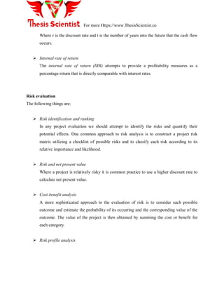 For more Https://www.ThesisScientist.co
Where r is the discount rate and t is the number of years into the future that the cash flow
occurs.
 Internal rate of return
The internal rate of return (IRR) attempts to provide a profitability measures as a
percentage return that is directly comparable with interest rates.
Risk evaluation
The following things are:
 Risk identification and ranking
In any project evaluation we should attempt to identify the risks and quantify their
potential effects. One common approach to risk analysis is to construct a project risk
matrix utilizing a checklist of possible risks and to classify each risk according to its
relative importance and likelihood.
 Risk and net present value
Where a project is relatively risky it is common practice to use a higher discount rate to
calculate net present value.
 Cost-benefit analysis
A more sophisticated approach to the evaluation of risk is to consider each possible
outcome and estimate the probability of its occurring and the corresponding value of the
outcome. The value of the project is then obtained by summing the cost or benefit for
each category.
 Risk profile analysis
 