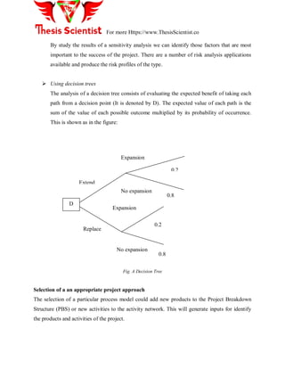 For more Https://www.ThesisScientist.co
By study the results of a sensitivity analysis we can identify those factors that are most
important to the success of the project. There are a number of risk analysis applications
available and produce the risk profiles of the type.
 Using decision trees
The analysis of a decision tree consists of evaluating the expected benefit of taking each
path from a decision point (It is denoted by D). The expected value of each path is the
sum of the value of each possible outcome multiplied by its probability of occurrence.
This is shown as in the figure:
Fig. A Decision Tree
Selection of a an appropriate project approach
The selection of a particular process model could add new products to the Project Breakdown
Structure (PBS) or new activities to the activity network. This will generate inputs for identify
the products and activities of the project.
D
Extend
Replace
Expansion
No expansion
Expansion
No expansion
0.2
0.8
0.2
0.8
 