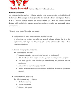 For more Https://www.ThesisScientist.co
Choosing technologies
An outcome of project analysis will be the selection of the most appropriate methodologies and
technologies. Methodologies include approaches like Unified Software Development Process
(USDP), Structure System Analysis and Design Method (SSADM), and Human-Centered
Design, while technologies include appropriate application-building and automated testing
environments.
The some of the steps of the project analysis are:
 Identify project as either objectives-driven or product-driven
In objective-driven project, we define the general software solution that is to be
implemented, while in product-driven project, the product to be created is defined before
the start of the product.
 Analysis other project characteristics
The following point will arise:
 Is a data-oriented or process-oriented system to be implemented?
 Will the software that is too produced be a general tool or application specific?
 Are there specific tools available for implementing the particular type of
application?
 Is the system to be created safety critical?
 What is the nature of the hardware/software environment in which the system will
operate?
 Identify high-level project risks
The following uncertainty will occur:
 Product uncertainty
 Process uncertainty
 Resource uncertainty
 