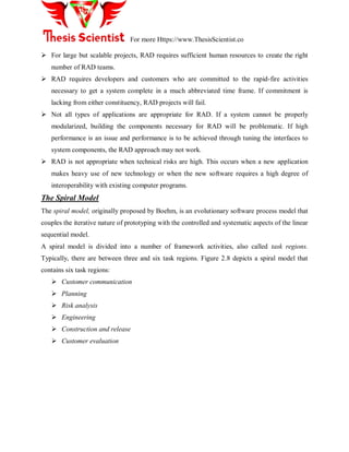 For more Https://www.ThesisScientist.co
 For large but scalable projects, RAD requires sufficient human resources to create the right
number of RAD teams.
 RAD requires developers and customers who are committed to the rapid-fire activities
necessary to get a system complete in a much abbreviated time frame. If commitment is
lacking from either constituency, RAD projects will fail.
 Not all types of applications are appropriate for RAD. If a system cannot be properly
modularized, building the components necessary for RAD will be problematic. If high
performance is an issue and performance is to be achieved through tuning the interfaces to
system components, the RAD approach may not work.
 RAD is not appropriate when technical risks are high. This occurs when a new application
makes heavy use of new technology or when the new software requires a high degree of
interoperability with existing computer programs.
The Spiral Model
The spiral model, originally proposed by Boehm, is an evolutionary software process model that
couples the iterative nature of prototyping with the controlled and systematic aspects of the linear
sequential model.
A spiral model is divided into a number of framework activities, also called task regions.
Typically, there are between three and six task regions. Figure 2.8 depicts a spiral model that
contains six task regions:
 Customer communication
 Planning
 Risk analysis
 Engineering
 Construction and release
 Customer evaluation
 