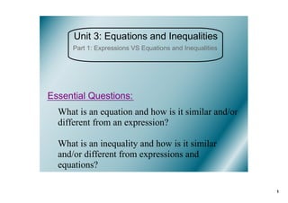 Unit 3: Equations and Inequalities
      Part 1: Expressions VS Equations and Inequalities




Essential Questions:
  What is an equation and how is it similar and/or 
  different from an expression?

  What is an inequality and how is it similar 
  and/or different from expressions and 
  equations?

                                                          1
 