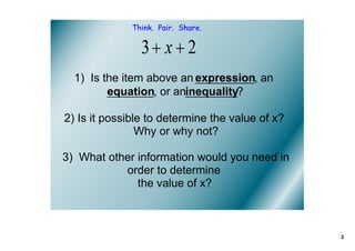 Think. Pair. Share.




  1)  Is the item above an expression, an 
          equation, or aninequality?

2) Is it possible to determine the value of x?  
                Why or why not?

3)  What other information would you need in 
            order to determine 
               the value of x? 



                                                   3
 