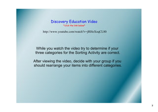 Discovery Education Video
                  *click the link below*

     http://www.youtube.com/watch?v=jRHoXoqCL80




  While you watch the video try to determine if your 
 three categories for the Sorting Activity are correct. 

After viewing the video, decide with your group if you 
should rearrange your items into different categories.




                                                           7
 