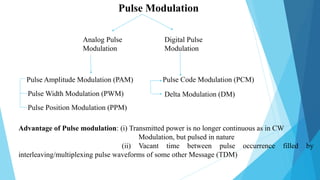 Pulse Modulation
Analog Pulse
Modulation
Digital Pulse
Modulation
Pulse Amplitude Modulation (PAM)
Pulse Width Modulation (PWM)
Pulse Position Modulation (PPM)
Pulse Code Modulation (PCM)
Delta Modulation (DM)
Advantage of Pulse modulation: (i) Transmitted power is no longer continuous as in CW
Modulation, but pulsed in nature
(ii) Vacant time between pulse occurrence filled by
interleaving/multiplexing pulse waveforms of some other Message (TDM)
 
