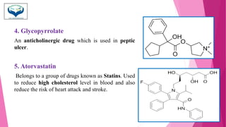 4. Glycopyrrolate
An anticholinergic drug which is used in peptic
ulcer.
5. Atorvastatin
Belongs to a group of drugs known as Statins. Used
to reduce high cholesterol level in blood and also
reduce the risk of heart attack and stroke.
 