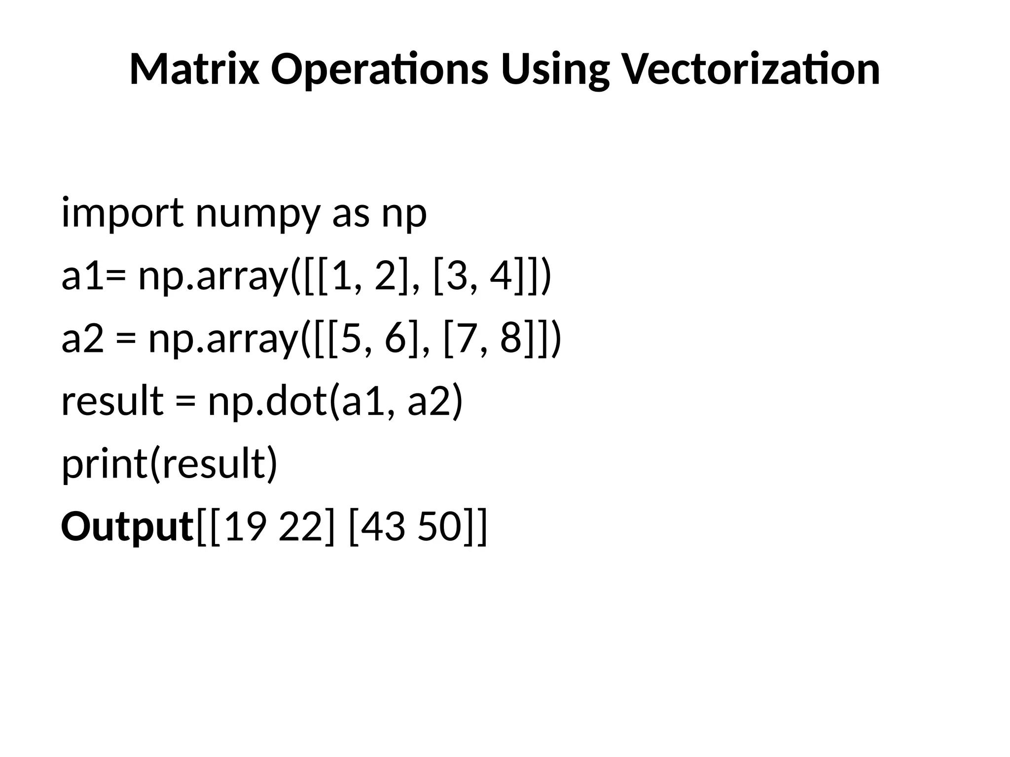 Matrix Operations Using Vectorization
import numpy as np
a1= np.array([[1, 2], [3, 4]])
a2 = np.array([[5, 6], [7, 8]])
result = np.dot(a1, a2)
print(result)
Output[[19 22] [43 50]]
 