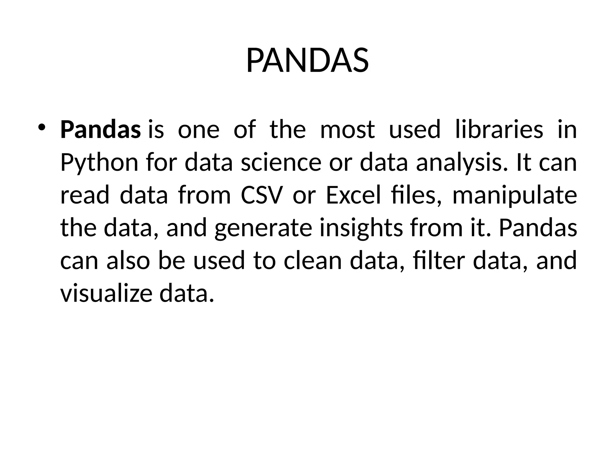 PANDAS
• Pandas is one of the most used libraries in
Python for data science or data analysis. It can
read data from CSV or Excel files, manipulate
the data, and generate insights from it. Pandas
can also be used to clean data, filter data, and
visualize data.
 